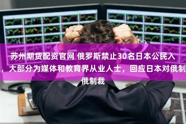 蘇州期貨配資官網(wǎng) 俄羅斯禁止30名日本公民入境，大部分為媒體和教育界從業(yè)人士，回應(yīng)日本對(duì)俄制裁